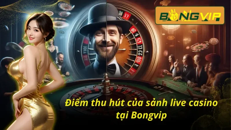 Live Casino – Tận Hưởng Không Khí Sòng Bạc Thực Thụ Tại Bongvip 5 Điểm mạnh tạo nên sức hút lớn của Live Casino Bongvip